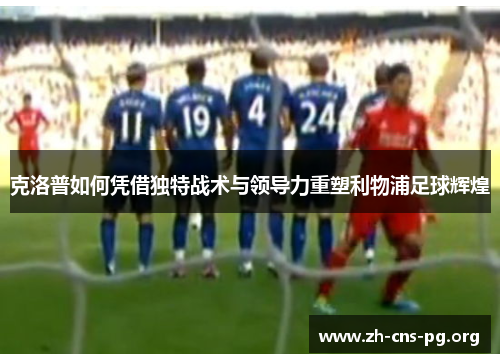 克洛普如何凭借独特战术与领导力重塑利物浦足球辉煌