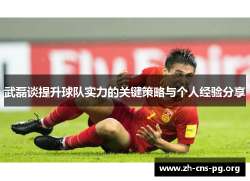 武磊谈提升球队实力的关键策略与个人经验分享