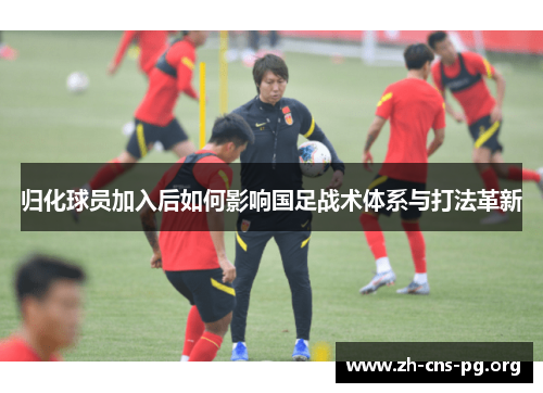 归化球员加入后如何影响国足战术体系与打法革新