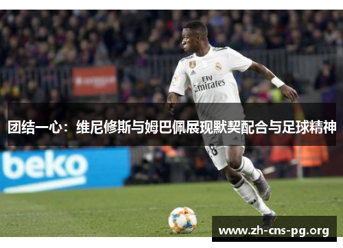 团结一心：维尼修斯与姆巴佩展现默契配合与足球精神