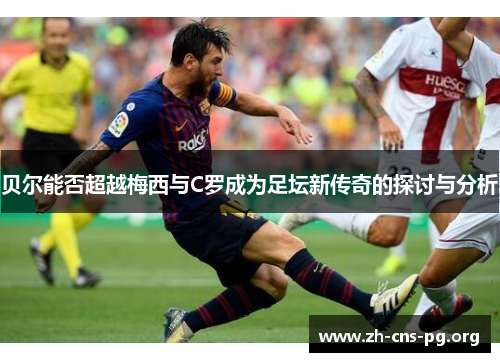 贝尔能否超越梅西与C罗成为足坛新传奇的探讨与分析