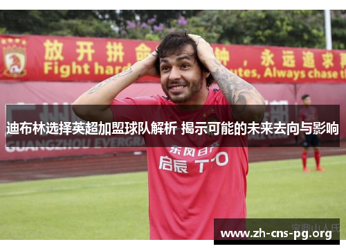 迪布林选择英超加盟球队解析 揭示可能的未来去向与影响