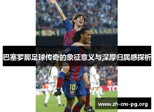 巴塞罗那足球传奇的象征意义与深厚归属感探析