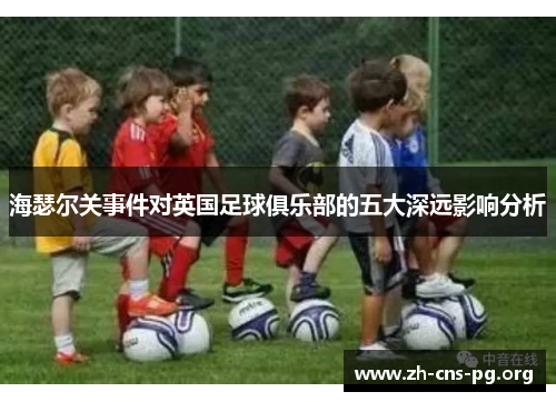 海瑟尔关事件对英国足球俱乐部的五大深远影响分析 海瑟尔关事件对英国足球俱乐部的五大深远影响分析