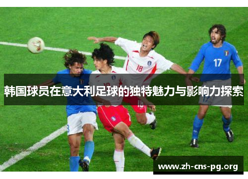 韩国球员在意大利足球的独特魅力与影响力探索 韩国球员在意大利足球的独特魅力与影响力探索