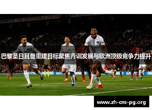 巴黎圣日耳曼重建目标聚焦青训发展与欧洲顶级竞争力提升