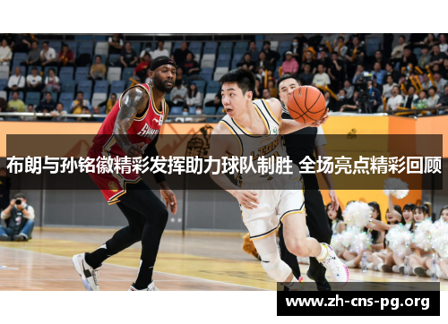 布朗与孙铭徽精彩发挥助力球队制胜 全场亮点精彩回顾