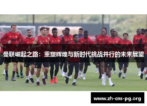 曼联崛起之路:重塑辉煌与新时代挑战并行的未来展望 曼联崛起之路:重塑辉煌与新时代挑战并行的未来展望