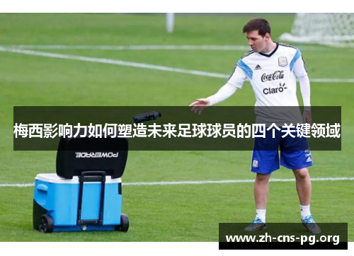 梅西影响力如何塑造未来足球球员的四个关键领域